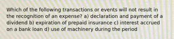 Which of the following transactions or events will not result in the recognition of an expense? a) declaration and payment of a dividend b) expiration of prepaid insurance c) interest accrued on a bank loan d) use of machinery during the period