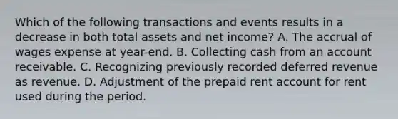 Which of the following transactions and events results in a decrease in both total assets and net income? A. The accrual of wages expense at year-end. B. Collecting cash from an account receivable. C. Recognizing previously recorded deferred revenue as revenue. D. Adjustment of the prepaid rent account for rent used during the period.