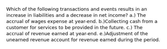 Which of the following transactions and events results in an increase in liabilities and a decrease in net income? a.) The accrual of wages expense at year-end. b.)Collecting cash from a customer for services to be provided in the future. c.) The accrual of revenue earned at year-end. e.)Adjustment of the unearned revenue account for revenue earned during the period.