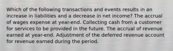 Which of the following transactions and events results in an increase in liabilities and a decrease in net income? The accrual of wages expense at year-end. Collecting cash from a customer for services to be provided in the future. The accrual of revenue earned at year-end. Adjustment of the deferred revenue account for revenue earned during the period.