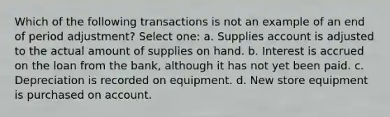 Which of the following transactions is not an example of an end of period adjustment? Select one: a. Supplies account is adjusted to the actual amount of supplies on hand. b. Interest is accrued on the loan from the bank, although it has not yet been paid. c. Depreciation is recorded on equipment. d. New store equipment is purchased on account.