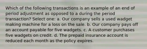 Which of the following transactions is an example of an end of period adjustment as opposed to a during the period transaction? Select one: a. Our company sells a used wadget making machine for a loss on the sale. b. Our company pays off an account payable for five wadgets. c. A customer purchases five wadgets on credit. d. The prepaid insurance account is reduced each month as the policy expires.