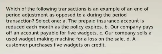 Which of the following transactions is an example of an end of period adjustment as opposed to a during the period transaction? Select one: a. The prepaid insurance account is reduced each month as the policy expires. b. Our company pays off an account payable for five wadgets. c. Our company sells a used wadget making machine for a loss on the sale. d. A customer purchases five wadgets on credit.