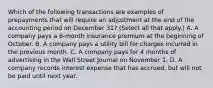 Which of the following transactions are examples of prepayments that will require an adjustment at the end of the accounting period on December 31? (Select all that apply.) A. A company pays a 6-month insurance premium at the beginning of October. B. A company pays a utility bill for charges incurred in the previous month. C. A company pays for 4 months of advertising in the Wall Street Journal on November 1. D. A company records interest expense that has accrued, but will not be paid until next year.