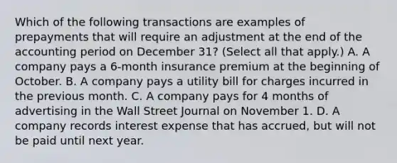 Which of the following transactions are examples of prepayments that will require an adjustment at the end of the accounting period on December 31? (Select all that apply.) A. A company pays a 6-month insurance premium at the beginning of October. B. A company pays a utility bill for charges incurred in the previous month. C. A company pays for 4 months of advertising in the Wall Street Journal on November 1. D. A company records interest expense that has accrued, but will not be paid until next year.