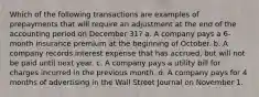 Which of the following transactions are examples of prepayments that will require an adjustment at the end of the accounting period on December 31? a. A company pays a 6-month insurance premium at the beginning of October. b. A company records interest expense that has accrued, but will not be paid until next year. c. A company pays a utility bill for charges incurred in the previous month. d. A company pays for 4 months of advertising in the Wall Street Journal on November 1.