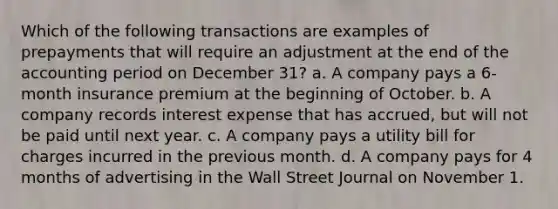 Which of the following transactions are examples of prepayments that will require an adjustment at the end of the accounting period on December 31? a. A company pays a 6-month insurance premium at the beginning of October. b. A company records interest expense that has accrued, but will not be paid until next year. c. A company pays a utility bill for charges incurred in the previous month. d. A company pays for 4 months of advertising in the Wall Street Journal on November 1.