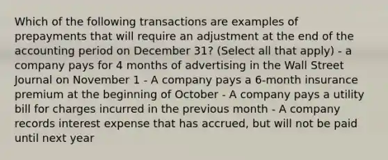 Which of the following transactions are examples of prepayments that will require an adjustment at the end of the accounting period on December 31? (Select all that apply) - a company pays for 4 months of advertising in the Wall Street Journal on November 1 - A company pays a 6-month insurance premium at the beginning of October - A company pays a utility bill for charges incurred in the previous month - A company records interest expense that has accrued, but will not be paid until next year