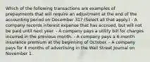 Which of the following transactions are examples of prepayments that will require an adjustment at the end of the accounting period on December 31? (Select all that apply.) - A company records interest expense that has accrued, but will not be paid until next year. - A company pays a utility bill for charges incurred in the previous month. - A company pays a 6-month insurance premium at the beginning of October. - A company pays for 4 months of advertising in the Wall Street Journal on November 1.