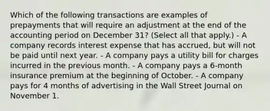 Which of the following transactions are examples of prepayments that will require an adjustment at the end of the accounting period on December 31? (Select all that apply.) - A company records interest expense that has accrued, but will not be paid until next year. - A company pays a utility bill for charges incurred in the previous month. - A company pays a 6-month insurance premium at the beginning of October. - A company pays for 4 months of advertising in the Wall Street Journal on November 1.