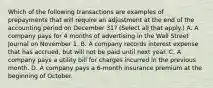 Which of the following transactions are examples of prepayments that will require an adjustment at the end of the accounting period on December 31? (Select all that apply.) A. A company pays for 4 months of advertising in the Wall Street Journal on November 1. B. A company records interest expense that has accrued, but will not be paid until next year. C. A company pays a utility bill for charges incurred in the previous month. D. A company pays a 6-month insurance premium at the beginning of October.