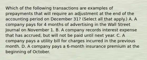 Which of the following transactions are examples of prepayments that will require an adjustment at the end of the accounting period on December 31? (Select all that apply.) A. A company pays for 4 months of advertising in the Wall Street Journal on November 1. B. A company records interest expense that has accrued, but will not be paid until next year. C. A company pays a utility bill for charges incurred in the previous month. D. A company pays a 6-month insurance premium at the beginning of October.