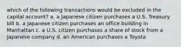 which of the following transactions would be excluded in the capital account? a. a Japanese citizen purchases a U.S. Treasury bill b. a Japanese citizen purchases an office building in Manhattan c. a U.S. citizen purchases a share of stock from a Japanese company d. an American purchases a Toyota