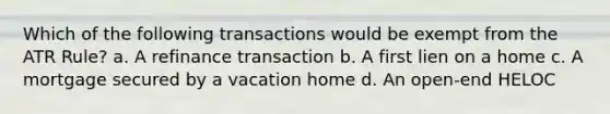 Which of the following transactions would be exempt from the ATR Rule? a. A refinance transaction b. A first lien on a home c. A mortgage secured by a vacation home d. An open-end HELOC