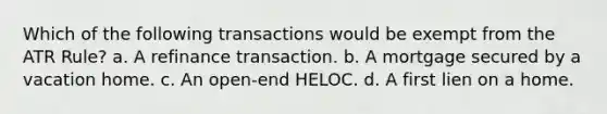 Which of the following transactions would be exempt from the ATR Rule? a. A refinance transaction. b. A mortgage secured by a vacation home. c. An open-end HELOC. d. A first lien on a home.