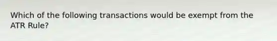 Which of the following transactions would be exempt from the ATR Rule?