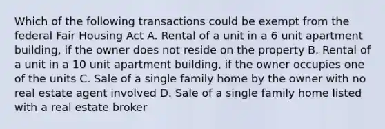 Which of the following transactions could be exempt from the federal Fair Housing Act A. Rental of a unit in a 6 unit apartment building, if the owner does not reside on the property B. Rental of a unit in a 10 unit apartment building, if the owner occupies one of the units C. Sale of a single family home by the owner with no real estate agent involved D. Sale of a single family home listed with a real estate broker