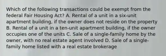 Which of the following transactions could be exempt from the federal Fair Housing Act? A. Rental of a unit in a six-unit apartment building, if the owner does not reside on the property B. Rental of a unit in a ten-unit apartment building, if the owner occupies one of the units C. Sale of a single-family home by the owner, with no real estate agent involved D. Sale of a single-family home listed with a real estate brokerage