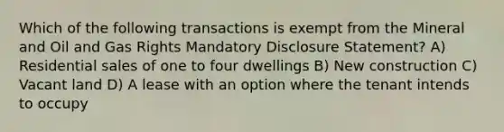 Which of the following transactions is exempt from the Mineral and Oil and Gas Rights Mandatory Disclosure Statement? A) Residential sales of one to four dwellings B) New construction C) Vacant land D) A lease with an option where the tenant intends to occupy