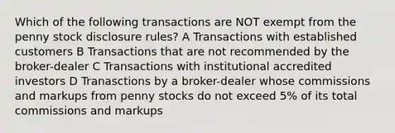 Which of the following transactions are NOT exempt from the penny stock disclosure rules? A Transactions with established customers B Transactions that are not recommended by the broker-dealer C Transactions with institutional accredited investors D Tranasctions by a broker-dealer whose commissions and markups from penny stocks do not exceed 5% of its total commissions and markups