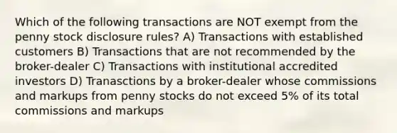 Which of the following transactions are NOT exempt from the penny stock disclosure rules? A) Transactions with established customers B) Transactions that are not recommended by the broker-dealer C) Transactions with institutional accredited investors D) Tranasctions by a broker-dealer whose commissions and markups from penny stocks do not exceed 5% of its total commissions and markups