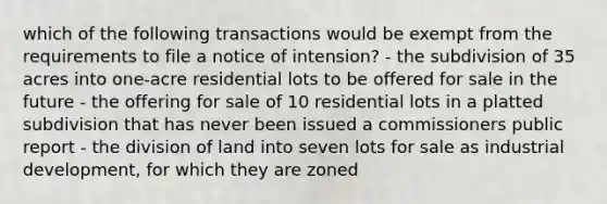 which of the following transactions would be exempt from the requirements to file a notice of intension? - the subdivision of 35 acres into one-acre residential lots to be offered for sale in the future - the offering for sale of 10 residential lots in a platted subdivision that has never been issued a commissioners public report - the division of land into seven lots for sale as industrial development, for which they are zoned