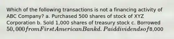 Which of the following transactions is not a financing activity of ABC Company? a. Purchased 500 shares of stock of XYZ Corporation b. Sold 1,000 shares of treasury stock c. Borrowed 50,000 from First American Bank d. Paid dividends of8,000