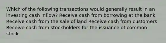 Which of the following transactions would generally result in an investing <a href='https://www.questionai.com/knowledge/k2zeaGc0jd-cash-inflow' class='anchor-knowledge'>cash inflow</a>? Receive cash from borrowing at the bank Receive cash from the sale of land Receive cash from customers Receive cash from stockholders for the issuance of <a href='https://www.questionai.com/knowledge/kl4oZmEKZC-common-stock' class='anchor-knowledge'>common stock</a>