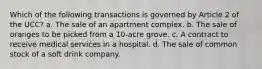 Which of the following transactions is governed by Article 2 of the UCC? a. The sale of an apartment complex. b. The sale of oranges to be picked from a 10-acre grove. c. A contract to receive medical services in a hospital. d. The sale of common stock of a soft drink company.