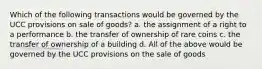 Which of the following transactions would be governed by the UCC provisions on sale of goods? a. the assignment of a right to a performance b. the transfer of ownership of rare coins c. the transfer of ownership of a building d. All of the above would be governed by the UCC provisions on the sale of goods