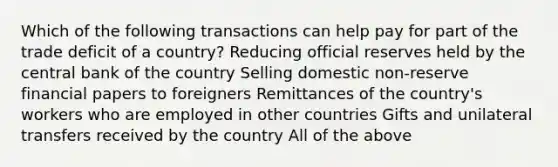 Which of the following transactions can help pay for part of the trade deficit of a country? Reducing official reserves held by the central bank of the country Selling domestic non-reserve financial papers to foreigners Remittances of the country's workers who are employed in other countries Gifts and unilateral transfers received by the country All of the above