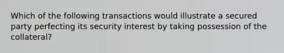 Which of the following transactions would illustrate a secured party perfecting its security interest by taking possession of the collateral?