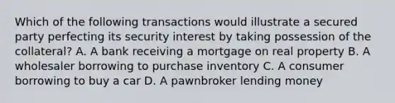 Which of the following transactions would illustrate a secured party perfecting its security interest by taking possession of the collateral? A. A bank receiving a mortgage on real property B. A wholesaler borrowing to purchase inventory C. A consumer borrowing to buy a car D. A pawnbroker lending money