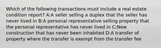 Which of the following transactions must include a real estate condition report? A:A seller selling a duplex that the seller has never lived in B:A personal representative selling property that the personal representative has never lived in C:New construction that has never been inhabited D:A transfer of property where the transfer is exempt from the transfer fee