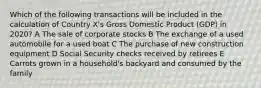 Which of the following transactions will be included in the calculation of Country X's Gross Domestic Product (GDP) in 2020? A The sale of corporate stocks B The exchange of a used automobile for a used boat C The purchase of new construction equipment D Social Security checks received by retirees E Carrots grown in a household's backyard and consumed by the family