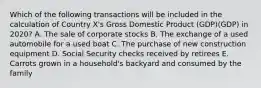 Which of the following transactions will be included in the calculation of Country X's Gross Domestic Product (GDP)(GDP) in 2020? A. The sale of corporate stocks B. The exchange of a used automobile for a used boat C. The purchase of new construction equipment D. Social Security checks received by retirees E. Carrots grown in a household's backyard and consumed by the family