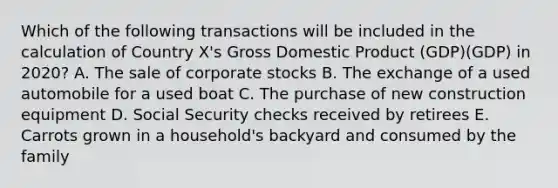 Which of the following transactions will be included in the calculation of Country X's Gross Domestic Product (GDP)(GDP) in 2020? A. The sale of corporate stocks B. The exchange of a used automobile for a used boat C. The purchase of new construction equipment D. Social Security checks received by retirees E. Carrots grown in a household's backyard and consumed by the family