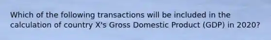 Which of the following transactions will be included in the calculation of country X's Gross Domestic Product (GDP) in 2020?