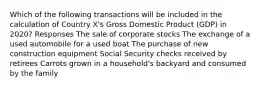 Which of the following transactions will be included in the calculation of Country X's Gross Domestic Product (GDP) in 2020? Responses The sale of corporate stocks The exchange of a used automobile for a used boat The purchase of new construction equipment Social Security checks received by retirees Carrots grown in a household's backyard and consumed by the family