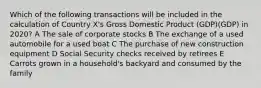 Which of the following transactions will be included in the calculation of Country X's Gross Domestic Product (GDP)(GDP) in 2020? A The sale of corporate stocks B The exchange of a used automobile for a used boat C The purchase of new construction equipment D Social Security checks received by retirees E Carrots grown in a household's backyard and consumed by the family