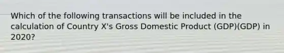 Which of the following transactions will be included in the calculation of Country X's Gross Domestic Product (GDP)(GDP) in 2020?