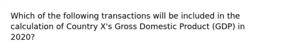 Which of the following transactions will be included in the calculation of Country X's Gross Domestic Product (GDP) in 2020?