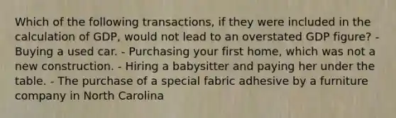 Which of the following transactions, if they were included in the calculation of GDP, would not lead to an overstated GDP figure? - Buying a used car. - Purchasing your first home, which was not a new construction. - Hiring a babysitter and paying her under the table. - The purchase of a special fabric adhesive by a furniture company in North Carolina