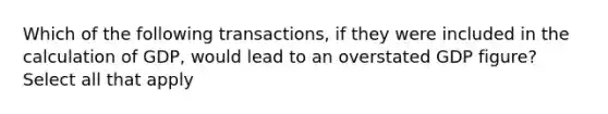 Which of the following transactions, if they were included in the calculation of GDP, would lead to an overstated GDP figure? Select all that apply