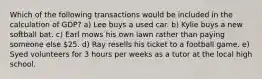 Which of the following transactions would be included in the calculation of GDP? a) Lee buys a used car. b) Kylie buys a new softball bat. c) Earl mows his own lawn rather than paying someone else 25. d) Ray resells his ticket to a football game. e) Syed volunteers for 3 hours per weeks as a tutor at the local high school.