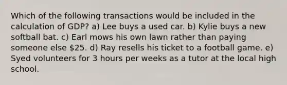 Which of the following transactions would be included in the calculation of GDP? a) Lee buys a used car. b) Kylie buys a new softball bat. c) Earl mows his own lawn rather than paying someone else 25. d) Ray resells his ticket to a football game. e) Syed volunteers for 3 hours per weeks as a tutor at the local high school.