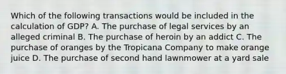 Which of the following transactions would be included in the calculation of GDP? A. The purchase of legal services by an alleged criminal B. The purchase of heroin by an addict C. The purchase of oranges by the Tropicana Company to make orange juice D. The purchase of second hand lawnmower at a yard sale