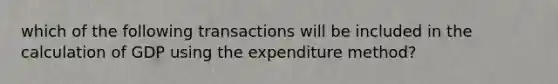 which of the following transactions will be included in the calculation of GDP using the expenditure method?