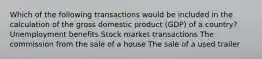 Which of the following transactions would be included in the calculation of the gross domestic product (GDP) of a country? Unemployment benefits Stock market transactions The commission from the sale of a house The sale of a used trailer