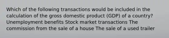 Which of the following transactions would be included in the calculation of the gross domestic product (GDP) of a country? Unemployment benefits Stock market transactions The commission from the sale of a house The sale of a used trailer